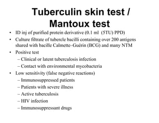 Tuberculin skin test /
Mantoux test
• ID inj of purified protein derivative (0.1 ml (5TU) PPD)
• Culture filtrate of tubercle bacilli containing over 200 antigens
shared with bacille Calmette–Guérin (BCG) and many NTM
• Positive test
– Clinical or latent tuberculosis infection
– Contact with environmental mycobacteria
• Low sensitivity (false negative reactions)
– Immunosuppressed patients
– Patients with severe illness
– Active tuberculosis
– HIV infection
– Immunosuppressant drugs

 