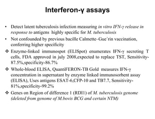 Interferon-γ assays
• Detect latent tuberculosis infection measuring in vitro IFN-γ release in
response to antigens highly specific for M. tuberculosis
• Not confounded by previous bacille Calmette–Gue´rin vaccination,
conferring higher speciﬁcity
 Enzyme-linked immunospot (ELISpot) enumerates IFN-γ secreting T
cells, FDA approved in july 2008,expected to replace TST, Sensitivity87.5%,specificity-86.7%
 Whole-blood ELISA, QuantiFERON-TB Gold measures IFN-γ
concentration in supernatant by enzyme linked immunosorbent assay
(ELISA), Uses antigens ESAT-6,CFP-10 and TB7.7, Sensitivity81%,specificity-99.2%
 Genes on Region of difference 1 (RDI1) of M. tuberculosis genome
(deleted from genome of M.bovis BCG and certain NTM)

 