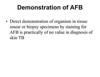 Demonstration of AFB
• Direct demonstration of organism in tissue
smear or biopsy specimens by staining for
AFB is practically of no value in diagnosis of
skin TB

 