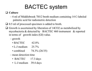 BACTEC system
 Culture
– 4 ml of Middlebrook 7H12 broth medium containing 14 C-labeled
palmitic acid for radiometric detection
 0.5 ml of processed specimen is added to broth.
 Growth is ascertained by liberation of 14CO2 as metabolized by
mycobacteria & detected by BACTEC 460 instrument & reported
in terms of growth index (GI) value.
– growth
• BACTEC
62.8%
• L-J medium
25.7%
• combined
74.3% (26/35)
– mean detection time
• BACTEC
17.3 days
• L-J medium 39.4 days

 