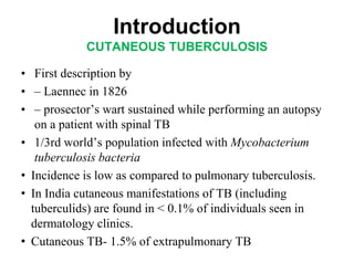 Introduction
CUTANEOUS TUBERCULOSIS
• First description by
• – Laennec in 1826
• – prosector’s wart sustained while performing an autopsy
on a patient with spinal TB
• 1/3rd world’s population infected with Mycobacterium
tuberculosis bacteria
• Incidence is low as compared to pulmonary tuberculosis.
• In India cutaneous manifestations of TB (including
tuberculids) are found in < 0.1% of individuals seen in
dermatology clinics.
• Cutaneous TB- 1.5% of extrapulmonary TB

 