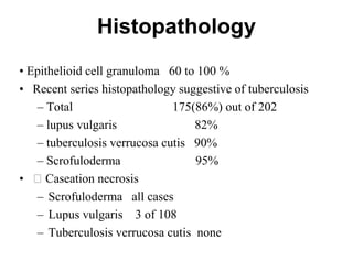 Histopathology
• Epithelioid cell granuloma 60 to 100 %
• Recent series histopathology suggestive of tuberculosis
– Total
175(86%) out of 202
– lupus vulgaris
82%
– tuberculosis verrucosa cutis 90%
– Scrofuloderma
95%
• Caseation necrosis
– Scrofuloderma all cases
– Lupus vulgaris 3 of 108
– Tuberculosis verrucosa cutis none

 