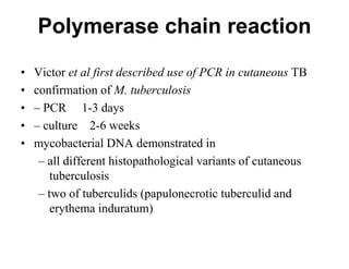 Polymerase chain reaction
•
•
•
•
•

Victor et al first described use of PCR in cutaneous TB
confirmation of M. tuberculosis
– PCR 1-3 days
– culture 2-6 weeks
mycobacterial DNA demonstrated in
– all different histopathological variants of cutaneous
tuberculosis
– two of tuberculids (papulonecrotic tuberculid and
erythema induratum)

 