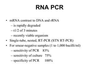 RNA PCR
• mRNA contrast to DNA and rRNA
– is rapidly degraded
– t1/2 of 3 minutes
– recently viable organism
• Single-tube, nested, RT-PCR (STN RT-PCR)
• For smear-negative samples (1 to 1,000 bacilli/ml)
– sensitivity of PCR 83%
– sensitivity of culture 75%
– specificity of PCR
100%

 