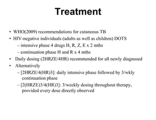 Treatment
• WHO(2009) recommendations for cutaneous TB
• HIV-negative individuals (adults as well as children) DOTS
– intensive phase 4 drugs H, R, Z, E x 2 mths
– continuation phase H and R x 4 mths
• Daily dosing (2HRZE/4HR) recommended for all newly diagnosed
• Alternatively
– [2HRZE/4(HR)3]: daily intensive phase followed by 3/wkly
continuation phase
– [2(HRZE)3/4(HR)3]: 3/weekly dosing throughout therapy,
provided every dose directly observed

 