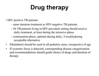 Drug therapy
• HIV positive TB patients
– same duration treatment as HIV-negative TB patients
– Or TB patients living in HIV-prevalent setting should receive
daily treatment, at least during the intensive phase
– continuation phase, optimal dosing daily, 3/weeklydosing
acceptable alternative
• Ethambutol should be used in all pediatric cases, irrespective of age
• If systemic focus is detected, corresponding disease categorization
and recommendations should guide choice of drugs and duration of
therapy

 