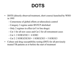 DOTS
• DOTS (directly observed treatment, short course) launched by WHO
in 1995
– Cornerstone of global efforts at tuberculosis control
– Category 3 regime under RNTCP abolished
– Only 2 regimes in effect (of 1st line drugs)
– Cat 1 for all new cases and Cat 2 for all retreatment cases
– Cat 1: 2 H3R3Z3E3 + 4 H3R3
– Cat 2: 2 H3R3Z3E3S3+ 1 H3R3Z3E3 + 5 H3R3E3
• Culture and drug susceptibility testing (DST) for all previously
treated TB patients at or before the start of treatment

 