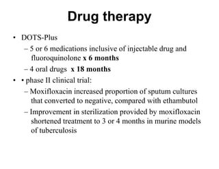 Drug therapy
• DOTS-Plus
– 5 or 6 medications inclusive of injectable drug and
fluoroquinolone x 6 months
– 4 oral drugs x 18 months
• • phase II clinical trial:
– Moxifloxacin increased proportion of sputum cultures
that converted to negative, compared with ethambutol
– Improvement in sterilization provided by moxifloxacin
shortened treatment to 3 or 4 months in murine models
of tuberculosis

 