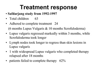 Treatment response
• Safdarjang study from 1992-1997
• Total children
63
• Adhered to complete treatment 24
(6 months Lupus Vulgaris & 10 months Scrofuloderma)
• Lupus vulgaris regressed markedly within 3 months, while
Scrofuloderma took longer
• Lymph nodes took longer to regress than skin lesions in
Lupus vulgaris
• 1 with widespread Lupus vulgaris who completed therapy
relapsed after 18 months
• patients failed to complete therapy 62%

 