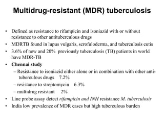 Multidrug-resistant (MDR) tuberculosis
• Defined as resistance to rifampicin and isoniazid with or without
resistance to other antituberculous drugs
• MDRTB found in lupus vulgaris, scrofuloderma, and tuberculosis cutis
• 3.6% of new and 20% previously tuberculosis (TB) patients in world
have MDR-TB
• Chennai study
– Resistance to isoniazid either alone or in combination with other antituberculous drugs 7.2%
– resistance to streptomycin 6.3%
– multidrug resistant 2%
• Line probe assay detect rifampicin and INH resistance M. tuberculosis
• India low prevalence of MDR cases but high tuberculous burden

 