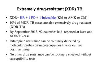 Extremely drug-resistant (XDR) TB
• XDR= HR + 1 FQ + 1 Injectable (KM or AMK or CM)
• 10% of MDR-TB cases are also extensively drug-resistant
(XDR-TB)
• By September 2013, 92 countries had reported at least one
XDR-TB case
• Rifampicin resistance can be routinely detected by
molecular probes on microscopy-positive or culture
positive tissue
• No other drug resistance can be routinely checked without
susceptibility tests

 
