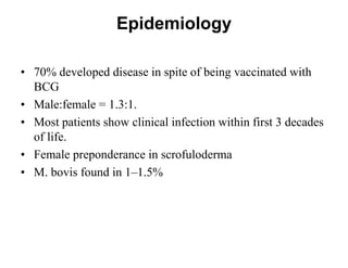Epidemiology
• 70% developed disease in spite of being vaccinated with
BCG
• Male:female = 1.3:1.
• Most patients show clinical infection within first 3 decades
of life.
• Female preponderance in scrofuloderma
• M. bovis found in 1–1.5%

 