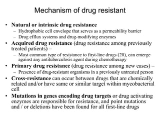 Mechanism of drug resistant
• Natural or intrinsic drug resistance
– Hydrophobic cell envelope that serves as a permeability barrier
– Drug efflux systems and drug-modifying enzymes

• Acquired drug resistance (drug resistance among previously
treated patients) –
– Most common type of resistance to first-line drugs (20), can emerge
against any antituberculosis agent during chemotherapy

• Primary drug resistance (drug resistance among new cases) –
– Presence of drug-resistant organisms in a previously untreated person

• Cross-resistance can occur between drugs that are chemically
related and/or have same or similar target within mycobacterial
cell
• Mutations in genes encoding drug targets or drug activating
enzymes are responsible for resistance, and point mutations
and / or deletions have been found for all first-line drugs

 