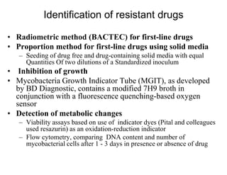 Identification of resistant drugs
• Radiometric method (BACTEC) for first-line drugs
• Proportion method for first-line drugs using solid media
– Seeding of drug free and drug-containing solid media with equal
Quantities Of two dilutions of a Standardized inoculum

• Inhibition of growth
• Mycobacteria Growth Indicator Tube (MGIT), as developed
by BD Diagnostic, contains a modified 7H9 broth in
conjunction with a fluorescence quenching-based oxygen
sensor
• Detection of metabolic changes
– Viability assays based on use of indicator dyes (Pital and colleagues
used resazurin) as an oxidation-reduction indicator
– Flow cytometry, comparing DNA content and number of
mycobacterial cells after 1 - 3 days in presence or absence of drug

 