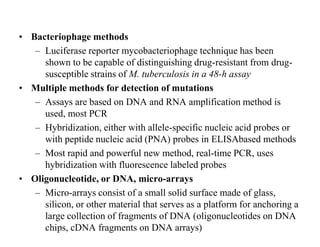 • Bacteriophage methods
– Luciferase reporter mycobacteriophage technique has been
shown to be capable of distinguishing drug-resistant from drugsusceptible strains of M. tuberculosis in a 48-h assay
• Multiple methods for detection of mutations
– Assays are based on DNA and RNA amplification method is
used, most PCR
– Hybridization, either with allele-specific nucleic acid probes or
with peptide nucleic acid (PNA) probes in ELISAbased methods
– Most rapid and powerful new method, real-time PCR, uses
hybridization with fluorescence labeled probes
• Oligonucleotide, or DNA, micro-arrays
– Micro-arrays consist of a small solid surface made of glass,
silicon, or other material that serves as a platform for anchoring a
large collection of fragments of DNA (oligonucleotides on DNA
chips, cDNA fragments on DNA arrays)

 