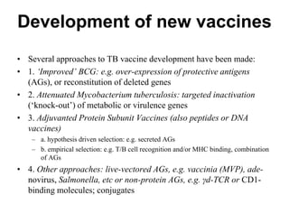 Development of new vaccines
• Several approaches to TB vaccine development have been made:
• 1. ‘Improved’ BCG: e.g. over-expression of protective antigens
(AGs), or reconstitution of deleted genes
• 2. Attenuated Mycobacterium tuberculosis: targeted inactivation
(‘knock-out’) of metabolic or virulence genes
• 3. Adjuvanted Protein Subunit Vaccines (also peptides or DNA
vaccines)
– a. hypothesis driven selection: e.g. secreted AGs
– b. empirical selection: e.g. T/B cell recognition and/or MHC binding, combination
of AGs

• 4. Other approaches: live-vectored AGs, e.g. vaccinia (MVP), adenovirus, Salmonella, etc or non-protein AGs, e.g. γd-TCR or CD1binding molecules; conjugates

 