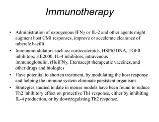 Immunotherapy
• Administration of exoogenous IFNγ or IL-2 and other agents might
augment host CMI responses, improve or accelerate clearance of
tubercle bacilli
• Immunomodulators such as: corticosteroids, HSP65DNA, TGFß
inhibitors, HE2000, IL-4 inhibitors, intravenous
immunoglobulin, rHuIFNγ, Eternacept therapeutic vaccines, and
other drugs and biologics
• Have potential to shorten treatment, by modulating the host response
and helping the immune system eliminate persistent organisms.
• Strategies studied to date in mouse models have been found to reduce
Th2 inhibitory effect on protective Th1 response, either by inhibiting
IL-4 production, or by downregulating Th2 response.

 