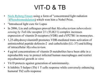 VIT-D & TB
• Niels Ryberg Finsen using a form of "concentrated light radiation
“(Photobiomodulation) which won him a Nobel Prize.
• "Introduced light cure for Lupus
• In 2006, Liu and colleagues proved that Mycobacterium tubercolosis
sensing by Toll-like receptor 2/1 (TLR2/1) complex increases
expression of vitamin D receptors (VDR) and cYP27B1 in monocytes.
• 1,25-dihydroxyvitaminD promotes VDR-mediated trans activation of
antimicrobial peptide defensin-2 and cathelicidin (LL-37) and killing
of intracellular Mycobacterium.
• 4 µg/ml concentrations of vitamin D metabolites have been able in a
reproducible way to protect infected human macrophages and restrict
mycobacterial growth in vitro
• Vit D protects against generation of autoimmunity.
• It Inhibits T-helper (Th) 1 T cells response while conversely enhancing
humoral Th2 cells response

 