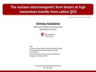 The nucleon electromagnetic form factors at high
momentum transfer from Lattice QCD
Christos Kallidonis
Department of Physics and Astronomy
Stony Brook University
The Cyprus Institute Seminar Series
Oct. 16, 2018
With:
S. Syritsyn (Stony Brook University and RIKEN-BNL)
M. Engelhardt (New Mexico State University)
J.Green (DESY)
S. Meinel (University of Arizona and RIKEN-BNL)
J. Negele, A. Pochinsky (MIT)
based on C. Kallidonis et al. [arXiv: 1810.04294]
 