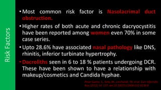 RiskFactors
•Most common risk factor is Nasolacrimal duct
obstruction.
•Higher rates of both acute and chronic dacryocystitis
have been reported among women even 70% in some
case series.
•Upto 28.6% have associated nasal pathology like DNS,
rhinitis, inferior turbinate hypertrophy.
•Dacroliths seen in 6 to 18 % patients undergoing DCR.
These have been shown to have a relationship with
makeup/cosmetics and Candida hyphae.
Pinar-Sueiro, S., Sota, M., Lerchundi, TX. et al. Curr Infect Dis
Rep (2012) 14: 137. doi:10.1007/s11908-012-0238-8
 