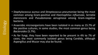Etiology
• Staphylococcus aureus and Streptococcus pneumoniae being the most
common among Gram-positive and Haemophilus influenzae, Serratia
marcescens and Pseudomonas aeruginosa among Gram-negative
bacteria.
• Anaerobic microorganisms have been isolated in as many as 15.7% of
the positive cultures, in some studies, the most common genus being
Bacteroides (5.7%).
• As for fungi, they have been reported to be present in 4% to 7% of
cases, the most commonly isolated genus being Candida, although
Aspergillus and Mucor may also be found.
 