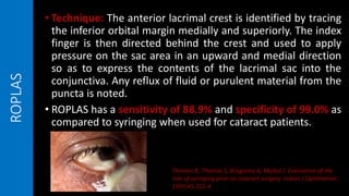 ROPLAS • Technique: The anterior lacrimal crest is identified by tracing
the inferior orbital margin medially and superiorly. The index
finger is then directed behind the crest and used to apply
pressure on the sac area in an upward and medial direction
so as to express the contents of the lacrimal sac into the
conjunctiva. Any reflux of fluid or purulent material from the
puncta is noted.
• ROPLAS has a sensitivity of 88.9% and specificity of 99.0% as
compared to syringing when used for cataract patients.
Thomas R, Thomas S, Braganza A, Muliyil J. Evaluation of the
role of syringing prior to cataract surgery. Indian J Ophthalmol
1997;45:211-4
 