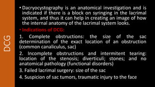 DCG • Dacryocystography is an anatomical investigation and is
indicated if there is a block on syringing in the lacrimal
system, and thus it can help in creating an image of how
the internal anatomy of the lacrimal system looks.
• Indications of DCG:
1. Complete obstructions: the size of the sac
determination of the exact location of an obstruction
(common canaliculus, sac)
2. Incomplete obstructions and intermitent tearing:
location of the stenosis; diverticuli; stones; and no
anatomical pathology (functional disorders)
3. Failed lacrimal surgery: size of the sac
4. Suspicion of sac tumors, traumatic injury to the face
 