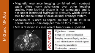 MRIandMRDCG • Magnetic resonance imaging combined with contrast
agent offers many advantages over other imaging
studies. Here lacrimal system is not cannulated and is
not under increased hydrostatic pressure, which gives a
true functional status of nasolacrimal drainage system.
• Gadolinium is used as topical solution (1:10–1:100 in
normal saline)—one drop per minute for 5 minutes.
• MRI is reserved in cases where tumors are suspected.
ADVANTAGE
 
