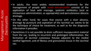 Management:Acute
Dacrocystitis
• In adults, the most widely recommended treatment for the
management of people with acute dacryocystitis consists of the
application of heat with massage, systemic antibiotics (oral or
intravenous administration, as appropriate) and percutaneous abscess
drainage.
• On the other hand, for cases that course with a clear abscess,
drainage by puncture and aspiration of the lacrimal sac seems to be
the technique of choice for treatment, as well as for the diagnostic
information it provides.
• Sometimes it is not possible to drain sufficient mucopurulent material
from the sac, leading to recurrent and prolonged inflammation, the
formation of lacrimal cutaneous fistulae adjacent to the medial
canthal ligament, and of fibrous and granulation tissue in the lacrimal
sac.
 