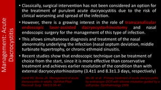 Management:Acute
Dacrocystitis
• Classically, surgical intervention has not been considered an option for
the treatment of purulent acute dacryocystitis due to the risk of
clinical worsening and spread of the infection.
• However, there is a growing interest in the role of transcanalicular
endoscopic laser-assisted dacryocystorhinostomy and nasal
endoscopic surgery for the management of this type of infection.
• This allows simultaneous diagnosis and treatment of the nasal
abnormality underlying the infection (nasal septum deviation, middle
turbinate hypertrophy, or chronic ethmoid sinusitis.
• Recent studies show that endoscopic technique can be treatment of
choice from the start, since it is more effective than conservative
treatment and achieves earlier resolution of the condition than with
external dacryocystorhinostomy (3.4±1 and 8.3±1.3 days, respectively)
Cahill KV, Burns JA. Management of acute
dacryocystitis in adults. Ophthal Plast
Reconstr Surg. 1993;9:38–41.
Wu W, et al.: Primary treatment of acute dacryocystitis
by endoscopic DCR with silicone intubation guided by a
soft probe. Ophthalmology 2009.
 