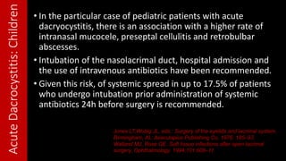 AcuteDacrocystitis:Children • In the particular case of pediatric patients with acute
dacryocystitis, there is an association with a higher rate of
intranasal mucocele, preseptal cellulitis and retrobulbar
abscesses.
• Intubation of the nasolacrimal duct, hospital admission and
the use of intravenous antibiotics have been recommended.
• Given this risk, of systemic spread in up to 17.5% of patients
who undergo intubation prior administration of systemic
antibiotics 24h before surgery is recommended.
Jones LT,Wobig JL, eds.: Surgery of the eyelids and lacrimal system.
Birmingham, AL: Aesculapius Publishing Co, 1976: 185–93.
Walland MJ, Rose GE. Soft tissue infections after open lacrimal
surgery. Ophthalmology. 1994;101:608–11.
 
