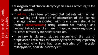 Management:Chronic
Dacrocystitis • Management of chronic dacryocystitis varies according to the
age of patients.
• In adults, it has been proposed that patients with lacrimal
sac swelling and suspicion of obstruction of the lacrimal
drainage system associated with tear stones should be
treated conservatively; using lacrimal sac massage and
lacrimal irrigation until symptoms improve, reserving surgery
for cases refractory to these techniques.
• If surgery is planned, studies recommend the use of
prophylactic antibiotics for dacryocystorhinostomy especially
in patients who have had prior episodes of mucocele,
mucopyocele, or acute dacryocystitis.
 