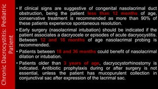ChronicDacrocystitis:Pediatric
Patient • If clinical signs are suggestive of congenital nasolacrimal duct
obstruction, being the patient less than 12 months of age,
conservative treatment is recommended as more than 90% of
these patients experience spontaneous resolution.
• Early surgery (nasolacrimal intubation) should be indicated if the
patient associates a dacryocele or episodes of acute dacryocystitis.
Between 12 and 18 months of age nasolacrimal probing is
recommended.
• Patients between 18 and 36 months could benefit of nasolacrimal
dilation or intubation.
• Patients older than 3 years of age, dacryocystorhinostomy is
indicated. Antibiotic prophylaxis during or after surgery is not
essential, unless the patient has mucopurulent collection in
conjunctival sac after expression of the lacrimal sac.
 