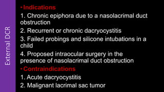 ExternalDCR • Indications
1. Chronic epiphora due to a nasolacrimal duct
obstruction
2. Recurrent or chronic dacryocystitis
3. Failed probings and silicone intubations in a
child
4. Proposed intraocular surgery in the
presence of nasolacrimal duct obstruction
• Contraindications
1. Acute dacryocystitis
2. Malignant lacrimal sac tumor
 