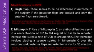 ExternalDCR:Modifications Modifications in DCR:
1) Single flap: There seems to be no difference in outcome of
the surgery if the posterior flaps are excised and only the
anterior flaps are sutured.
2) Mitomycin C: Use of Mitomycin C, an anti-proliferative agent
in a concentration of 0.2 to 0.4 mg/ml of has been reported
increase the success rate of DCR to around 95%.The technique
involves placing a sponge soaked in Mitomycin C over the
anastomosed posterior flaps and osteotomy site for 30 minutes.
Serin D,et al. External Dacryocystorhinostomy: Double-Flap Anastomosis or Excision of the
Posterior Flaps. Ophthal Plastic and Reconst Surg; 23(1) 28–31.
Liao SL, Kao SCS, Tseng JHS, Chen MS, Hou PK. Results of intraoperative mitomycin C
application in dacryocystorhinostomy. Br J Ophthalmol 2000;84:903–906.
 