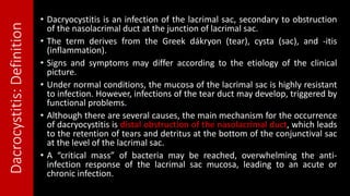 Dacrocystitis:Definition • Dacryocystitis is an infection of the lacrimal sac, secondary to obstruction
of the nasolacrimal duct at the junction of lacrimal sac.
• The term derives from the Greek dákryon (tear), cysta (sac), and -itis
(inflammation).
• Signs and symptoms may differ according to the etiology of the clinical
picture.
• Under normal conditions, the mucosa of the lacrimal sac is highly resistant
to infection. However, infections of the tear duct may develop, triggered by
functional problems.
• Although there are several causes, the main mechanism for the occurrence
of dacryocystitis is distal obstruction of the nasolacrimal duct, which leads
to the retention of tears and detritus at the bottom of the conjunctival sac
at the level of the lacrimal sac.
• A “critical mass” of bacteria may be reached, overwhelming the anti-
infection response of the lacrimal sac mucosa, leading to an acute or
chronic infection.
 