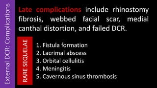 ExternalDCR:Complications Late complications include rhinostomy
fibrosis, webbed facial scar, medial
canthal distortion, and failed DCR.
1. Fistula formation
2. Lacrimal abscess
3. Orbital cellulitis
4. Meningitis
5. Cavernous sinus thrombosis
RARESEQUELAE
 