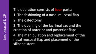EndonasalDCR
The operation consists of four parts:
1. The fashioning of a nasal mucosal flap
2. The osteotomy
3. The opening of the lacrimal sac and the
creation of anterior and posterior flaps
4. The manipulation and replacement of the
nasal mucosal flap and placement of the
silicone stent
 