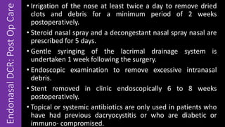 EndonasalDCR:PostOpCare
• Irrigation of the nose at least twice a day to remove dried
clots and debris for a minimum period of 2 weeks
postoperatively.
• Steroid nasal spray and a decongestant nasal spray nasal are
prescribed for 5 days.
• Gentle syringing of the lacrimal drainage system is
undertaken 1 week following the surgery.
• Endoscopic examination to remove excessive intranasal
debris.
• Stent removed in clinic endoscopically 6 to 8 weeks
postoperatively.
• Topical or systemic antibiotics are only used in patients who
have had previous dacryocystitis or who are diabetic or
immuno- compromised.
 