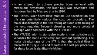 LaserassistedEndonasalDCR • In an attempt to achieve precise bone removal with
meticulous hemostasis, the laser DCR was developed and
first described by Massaro et al in 1990.
• The Ho:YAG laser fibers have multiple use specification and
this can potentially reduce the cost per procedure. The
major disadvantage is the splattering of tissue with soiling of
the lens, requiring frequent cleaning and more collateral
damage when compared with the KTP laser.
• The KTP/532 with its star-pulse mode is most suitable as it
vaporizes the bone effortlessly and without splattering. The
major disadvantage of the KTP is that the optical fiber is
marketed for single use and therefore the cost per procedure
for these lasers is significantly higher.
 