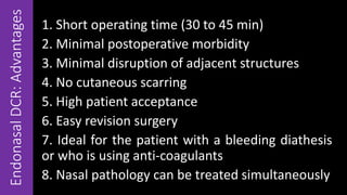 EndonasalDCR:Advantages
1. Short operating time (30 to 45 min)
2. Minimal postoperative morbidity
3. Minimal disruption of adjacent structures
4. No cutaneous scarring
5. High patient acceptance
6. Easy revision surgery
7. Ideal for the patient with a bleeding diathesis
or who is using anti-coagulants
8. Nasal pathology can be treated simultaneously
 