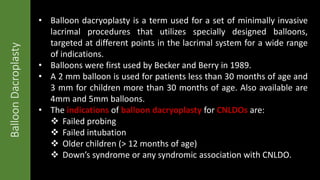 BalloonDacroplasty • Balloon dacryoplasty is a term used for a set of minimally invasive
lacrimal procedures that utilizes specially designed balloons,
targeted at different points in the lacrimal system for a wide range
of indications.
• Balloons were first used by Becker and Berry in 1989.
• A 2 mm balloon is used for patients less than 30 months of age and
3 mm for children more than 30 months of age. Also available are
4mm and 5mm balloons.
• The indications of balloon dacryoplasty for CNLDOs are:
 Failed probing
 Failed intubation
 Older children (> 12 months of age)
 Down’s syndrome or any syndromic association with CNLDO.
 