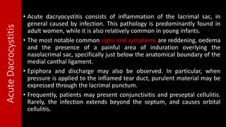 AcuteDacrocystitis • Acute dacryocystitis consists of inflammation of the lacrimal sac, in
general caused by infection. This pathology is predominantly found in
adult women, while it is also relatively common in young infants.
• The most notable common signs and symptoms are reddening, oedema
and the presence of a painful area of induration overlying the
nasolacrimal sac, specifically just below the anatomical boundary of the
medial canthal ligament.
• Epiphora and discharge may also be observed. In particular, when
pressure is applied to the inflamed tear duct, purulent material may be
expressed through the lacrimal punctum.
• Frequently, patients may present conjunctivitis and preseptal cellulitis.
Rarely, the infection extends beyond the septum, and causes orbital
cellulitis.
 