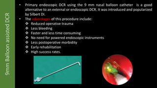 9mmBalloonassistedDCR
• Primary endoscopic DCR using the 9 mm nasal balloon catheter is a good
alternative to an external or endoscopic DCR. It was introduced and popularized
by Silbert DI.
• The advantages of this procedure include:
 Reduced operative trauma
 Less bleeding
 Faster and less time consuming
 No need for powered endoscopic instruments
 Less postoperative morbidity
 Early rehabilitation
 High success rates.
 
