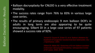 • Balloon dacryoplasty for CNLDO is a very effective treatment
modality.
• The success rates range from 76% to 83% in various large
case series.
• The results of primary endoscopic 9 mm balloon DCR’s in
adults in long term are also appearing to be quite
encouraging. Silbert DI in a large case series of 97 patients
showed a success rate of 92%.
BalloonDacroplasty:Results
Silbert DI, Matta NS. Outcomes of 9 mm balloon-assisted
endoscopic dacryocystorhinostomy: retrospective review
of 97 cases. Orbit. 2010.
Yuksel D, Ceylan K, Erden O, et al. Balloon dilatation for
treatment of congenital nasolacrimal duct obstruction. Eur
J Ophthalmol. 2005.
 