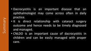 Summary
• Dacrocystitis is an important disease that an
ophthalmologist may come across often in daily
practice.
• It is direct relationship with cataract surgery
outcome and hence needs to be timely diagnosed
and managed.
• CNLDO is an important cause of dacrocystitis in
children and can be easily managed with proper
care.
 