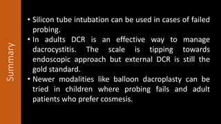 Summary
• Silicon tube intubation can be used in cases of failed
probing.
• In adults DCR is an effective way to manage
dacrocystitis. The scale is tipping towards
endoscopic approach but external DCR is still the
gold standard.
• Newer modalities like balloon dacroplasty can be
tried in children where probing fails and adult
patients who prefer cosmesis.
 