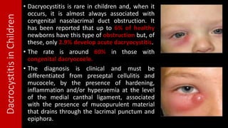 DacrocystitisinChildren
• Dacryocystitis is rare in children and, when it
occurs, it is almost always associated with
congenital nasolacrimal duct obstruction. It
has been reported that up to 6% of healthy
newborns have this type of obstruction but, of
these, only 2.9% develop acute dacryocystitis.
• The rate is around 60% in those with
congenital dacryocoele.
• The diagnosis is clinical and must be
differentiated from preseptal cellulitis and
mucocele, by the presence of hardening,
inflammation and/or hyperaemia at the level
of the medial canthal ligament, associated
with the presence of mucopurulent material
that drains through the lacrimal punctum and
epiphora.
 
