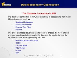 Data Modeling for Optimisation


                 The Database Connection in MPL
The database connection in MPL has the ability to access data from many
different sources, such as:
    •    Relational Databases
    •    Excel Spreadsheets
    •    External Text Files
    •    Internet
This gives the model developer the flexibility to choose the most efficient
and convenient way to incorporate the data into the model. Among the
data formats that are supported by MPL are:
    •    Microsoft Access and Excel
    •    ODBC
    •    FoxPro/DBase
    •    SQL Server
    •    Oracle
    •    SAP
                    Copyright © 2012 Maximal Software, Inc. All rights reserved
                                                                                  1
 