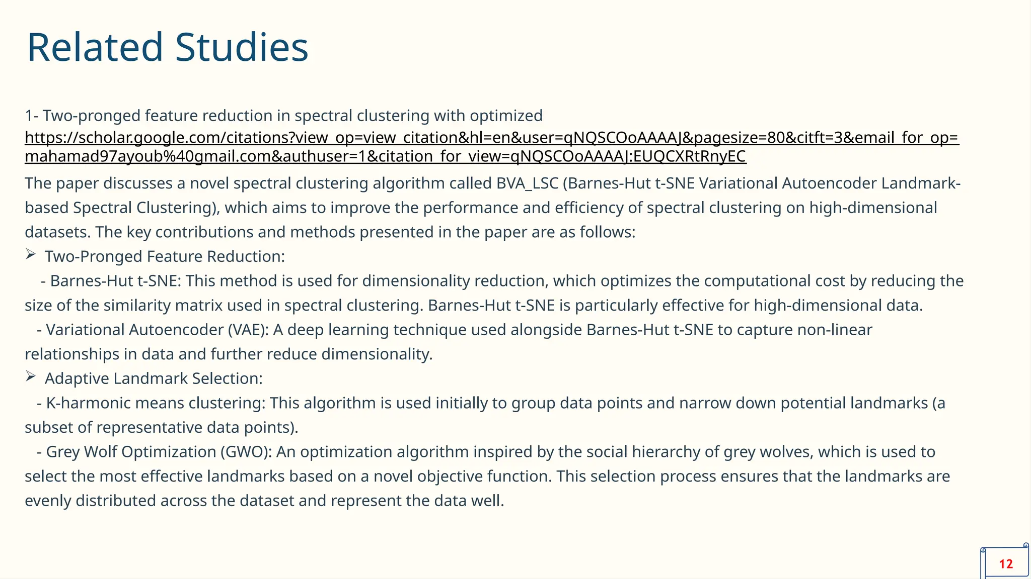 Related Studies
1- Two-pronged feature reduction in spectral clustering with optimized
https://scholar.google.com/citations?view_op=view_citation&hl=en&user=qNQSCOoAAAAJ&pagesize=80&citft=3&email_for_op=
mahamad97ayoub%40gmail.com&authuser=1&citation_for_view=qNQSCOoAAAAJ:EUQCXRtRnyEC
The paper discusses a novel spectral clustering algorithm called BVA_LSC (Barnes-Hut t-SNE Variational Autoencoder Landmark-
based Spectral Clustering), which aims to improve the performance and efficiency of spectral clustering on high-dimensional
datasets. The key contributions and methods presented in the paper are as follows:
 Two-Pronged Feature Reduction:
- Barnes-Hut t-SNE: This method is used for dimensionality reduction, which optimizes the computational cost by reducing the
size of the similarity matrix used in spectral clustering. Barnes-Hut t-SNE is particularly effective for high-dimensional data.
- Variational Autoencoder (VAE): A deep learning technique used alongside Barnes-Hut t-SNE to capture non-linear
relationships in data and further reduce dimensionality.
 Adaptive Landmark Selection:
- K-harmonic means clustering: This algorithm is used initially to group data points and narrow down potential landmarks (a
subset of representative data points).
- Grey Wolf Optimization (GWO): An optimization algorithm inspired by the social hierarchy of grey wolves, which is used to
select the most effective landmarks based on a novel objective function. This selection process ensures that the landmarks are
evenly distributed across the dataset and represent the data well.
12
 